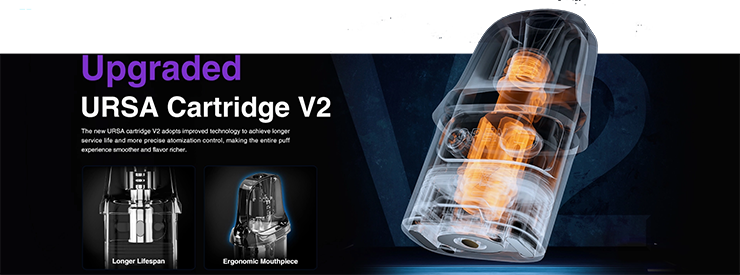 S Ursa Nano Pro 2 Pod sú k dispozícii 2 nové kazety Ursa V2 s integrovanými cievkami. K dispozícii je jedna kazeta s 0,6 Ω špirálkou, ideálna pre vape v polopriamom vdychovaní a druhá kazeta s 0,8 Ω špirálkou, ktorá umožňuje vape smerom k MTL, nepriame vdychovanie a viac orientované na príchute. Každá kartuša má kapacitu 2,5 ml. Po úplnom použití cievky je možné ju vymeniť. Pod zostáva kompatibilný s kazetami Ursa V1.