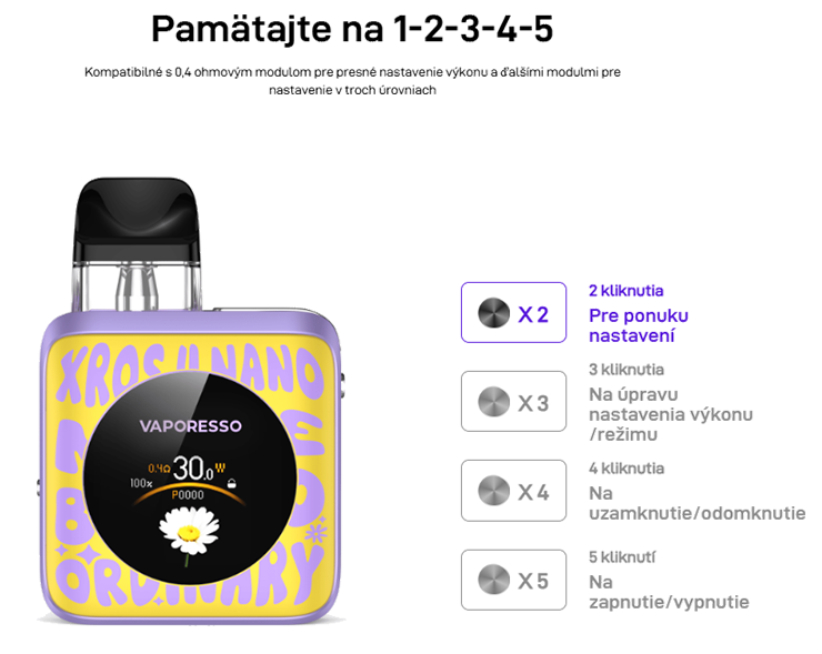 Pamätajte na 1-2-3-4-5 Kompatibilné s 0,4 ohmovým modulom pre presné nastavenie výkonu a ďalšími modulmi pre nastavenie v troch úrovniach      X 2 2 kliknutia Pre ponuku nastavení  X 3 3 kliknutia Na úpravu nastavenia výkonu /režimu  X 4 4 kliknutia Na uzamknutie/odomknutie  X 5 5 kliknutí Na zapnutie/vypnutie